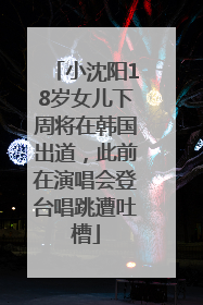 小沈阳18岁女儿下周将在韩国出道，此前在演唱会登台唱跳遭吐槽