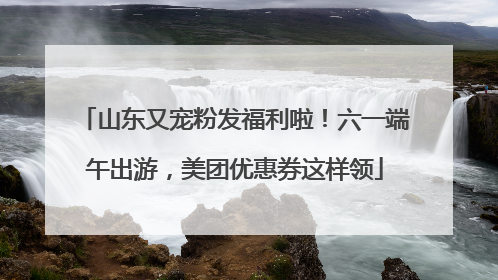 山东又宠粉发福利啦！六一端午出游，美团优惠券这样领