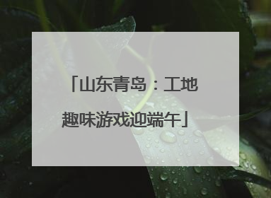 山东青岛：工地趣味游戏迎端午