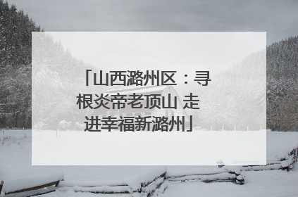 山西潞州区：寻根炎帝老顶山 走进幸福新潞州