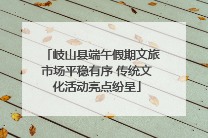 岐山县端午假期文旅市场平稳有序 传统文化活动亮点纷呈
