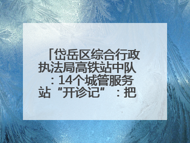 岱岳区综合行政执法局高铁站中队：14个城管服务站“开诊记”：把脉社区疑难杂症开出治理良方