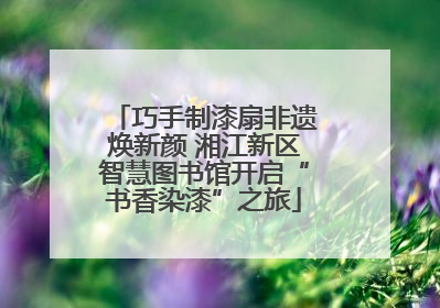巧手制漆扇非遗焕新颜 湘江新区智慧图书馆开启“书香染漆”之旅