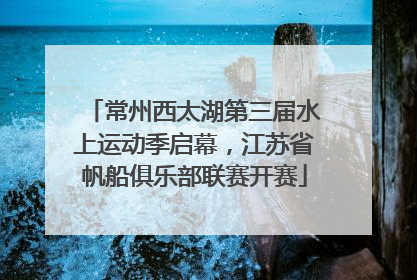 常州西太湖第三届水上运动季启幕，江苏省帆船俱乐部联赛开赛
