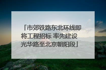 市郊铁路东北环线即将工程招标 率先建设光华路至北京朝阳段