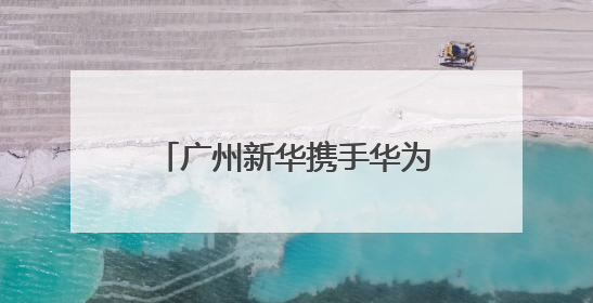 广州新华携手华为、讯方成立人工智能产业学院，今年拟招生150人