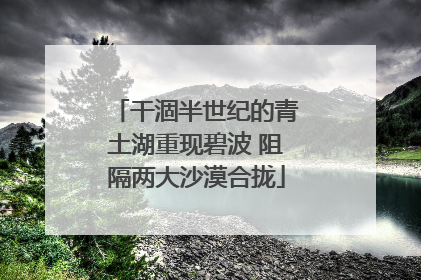 干涸半世纪的青土湖重现碧波 阻隔两大沙漠合拢