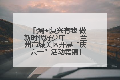 强国复兴有我 做新时代好少年——兰州市城关区开展“庆六一”活动集锦
