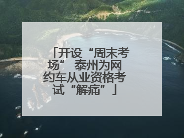 开设“周末考场” 泰州为网约车从业资格考试“解痛”