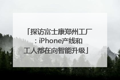 探访富士康郑州工厂：iPhone产线和工人都在向智能升级