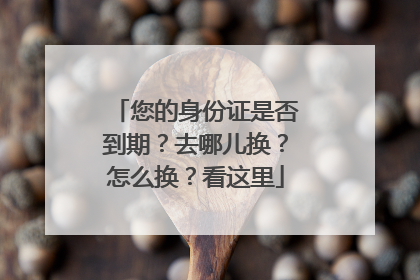 您的身份证是否到期？去哪儿换？怎么换？看这里