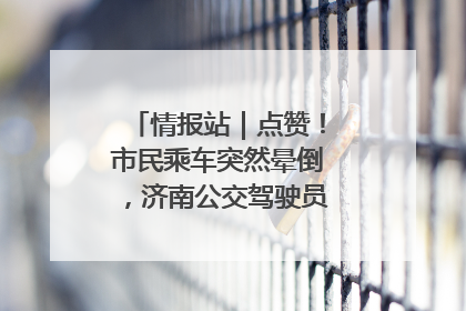 情报站｜点赞！市民乘车突然晕倒，济南公交驾驶员和乘客热心相助