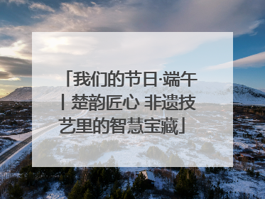 我们的节日·端午丨楚韵匠心 非遗技艺里的智慧宝藏