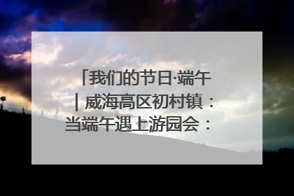 我们的节日·端午｜威海高区初村镇：当端午遇上游园会：来一场“粽”享欢乐的趣味冒险！