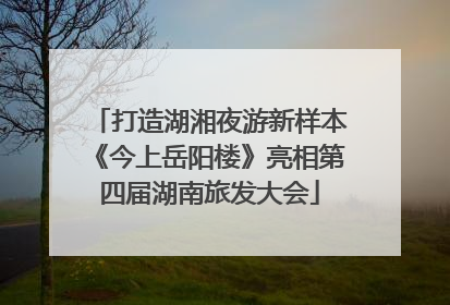 打造湖湘夜游新样本《今上岳阳楼》亮相第四届湖南旅发大会