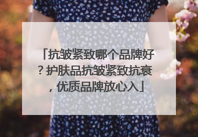 抗皱紧致哪个品牌好？护肤品抗皱紧致抗衰，优质品牌放心入