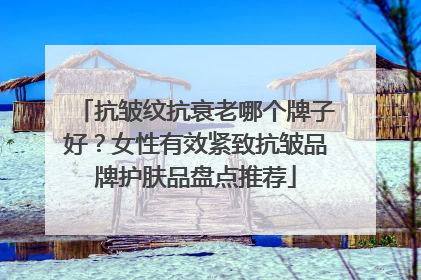 抗皱纹抗衰老哪个牌子好？女性有效紧致抗皱品牌护肤品盘点推荐