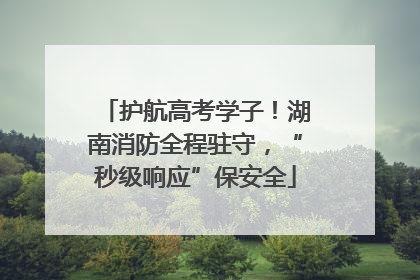 护航高考学子！湖南消防全程驻守，“秒级响应”保安全