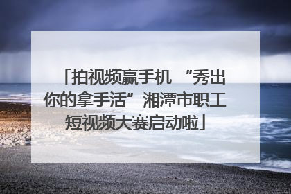 拍视频赢手机 “秀出你的拿手活”湘潭市职工短视频大赛启动啦