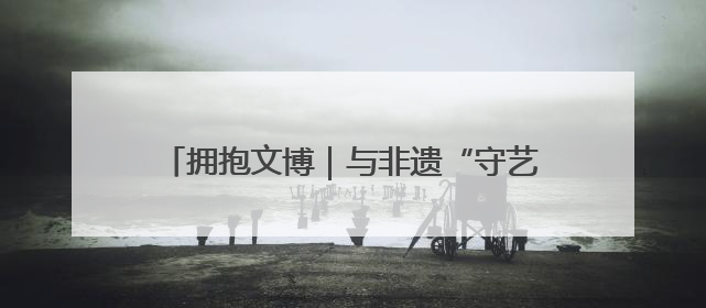 拥抱文博｜与非遗“守艺人”面对面，“10后”把老手艺玩出“潮”花样