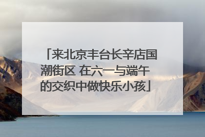 来北京丰台长辛店国潮街区 在六一与端午的交织中做快乐小孩