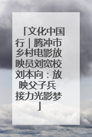 文化中国行｜腾冲市乡村电影放映员刘宽校刘本向：放映父子兵 接力光影梦