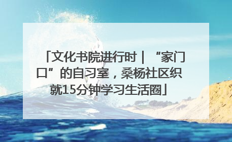 文化书院进行时｜“家门口”的自习室，桑杨社区织就15分钟学习生活圈