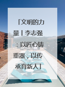 文明的力量丨李志强：以匠心铸重器，以传承育新人