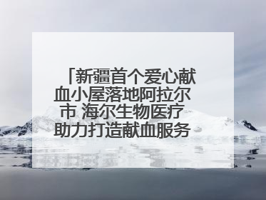 新疆首个爱心献血小屋落地阿拉尔市 海尔生物医疗助力打造献血服务新模式