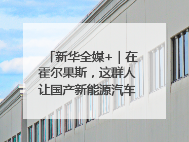 新华全媒+｜在霍尔果斯，这群人让国产新能源汽车“跑”向中亚