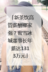 新茶饮高管薪酬哪家强？蜜雪冰城董事长年薪达1313万元