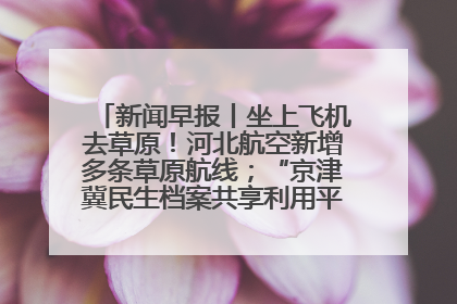 新闻早报丨坐上飞机去草原！河北航空新增多条草原航线；“京津冀民生档案共享利用平台”上线试运行>>