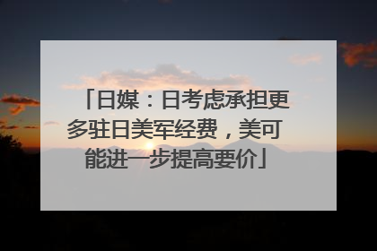 日媒：日考虑承担更多驻日美军经费，美可能进一步提高要价