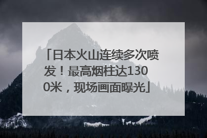 日本火山连续多次喷发！最高烟柱达1300米，现场画面曝光