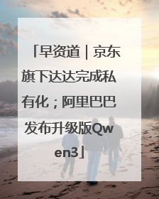 早资道｜京东旗下达达完成私有化；阿里巴巴发布升级版Qwen3