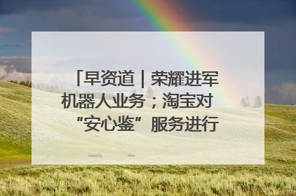 早资道｜荣耀进军机器人业务；淘宝对“安心鉴”服务进行逐步下线调整
