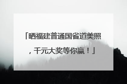 晒福建普通国省道美照，千元大奖等你赢！