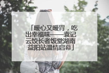 暖心又暖胃，吃出幸福味——袁记云饺长者饭堂湖南益阳站温情启幕