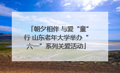 朝夕相伴 与爱“童”行 山东老年大学举办“六一”系列关爱活动