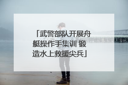 武警部队开展舟艇操作手集训 锻造水上救援尖兵