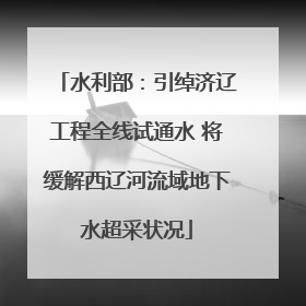 水利部：引绰济辽工程全线试通水 将缓解西辽河流域地下水超采状况