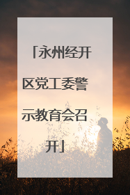 永州经开区党工委警示教育会召开