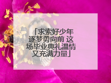 求索好少年 逐梦勇向前 这场毕业典礼温情又充满力量