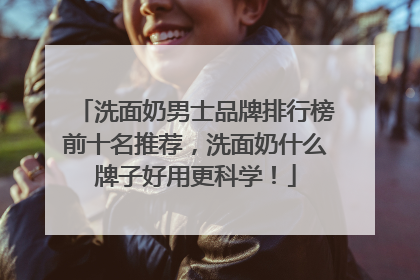 洗面奶男士品牌排行榜前十名推荐，洗面奶什么牌子好用更科学！