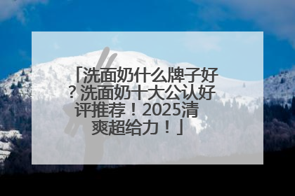 洗面奶什么牌子好？洗面奶十大公认好评推荐！2025清爽超给力！