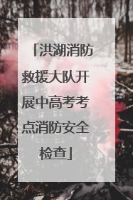 洪湖消防救援大队开展中高考考点消防安全检查