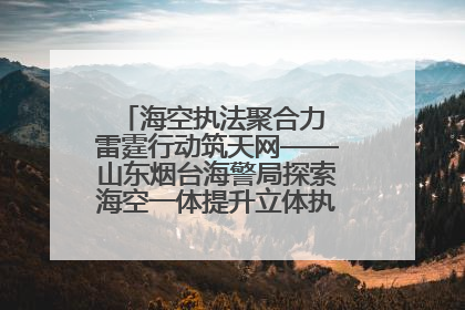海空执法聚合力 雷霆行动筑天网——山东烟台海警局探索海空一体提升立体执法效能纪实