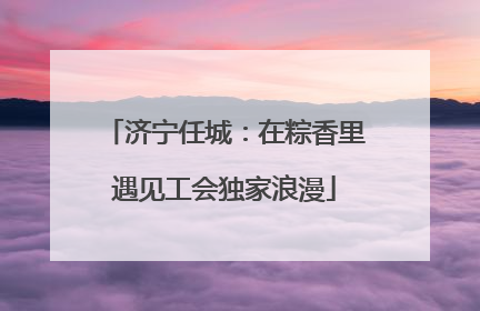 济宁任城：在粽香里遇见工会独家浪漫
