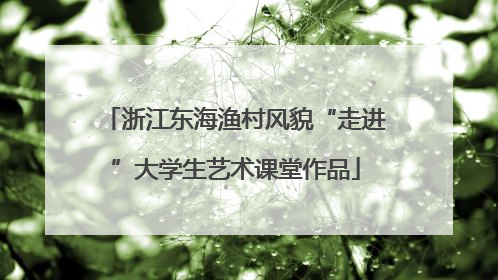 浙江东海渔村风貌“走进”大学生艺术课堂作品