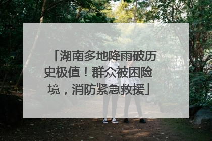 湖南多地降雨破历史极值！群众被困险境，消防紧急救援